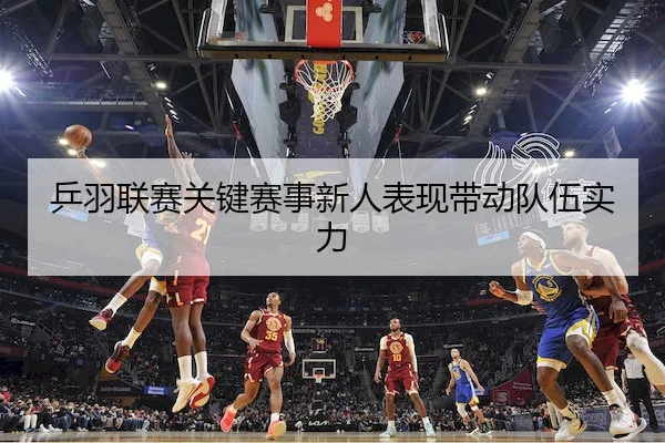 乒羽联赛关键赛事新人表现带动队伍实力